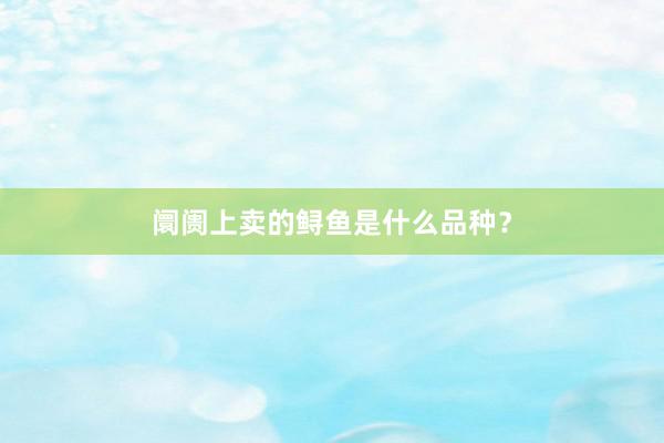 阛阓上卖的鲟鱼是什么品种？